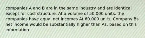 companies A and B are in the same industry and are identical except for cost structure. At a volume of 50,000 units, the companies have equal net incomes At 60.000 units, Company Bs net income would be substantially higher than As. based on this information