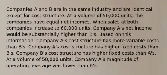 Companies A and B are in the same industry and are identical except for cost structure. At a volume of 50,000 units, the companies have equal net incomes. When sales at both companies increase to 60,000 units, Company A's net income would be substantially higher than B's. Based on this information, Company A's cost structure has more variable costs than B's. Company A's cost structure has higher fixed costs than B's. Company B's cost structure has higher fixed costs than A's. At a volume of 50,000 units, Company A's magnitude of operating leverage was lower than B's.