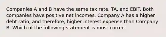 Companies A and B have the same tax rate, TA, and EBIT. Both companies have positive net incomes. Company A has a higher debt ratio, and therefore, higher interest expense than Company B. Which of the following statement is most correct