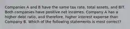 Companies A and B have the same tax rate, total assets, and BIT. Both companies have positive net incomes. Company A has a higher debt ratio, and therefore, higher interest expense than Company B. Which of the following statements is most correct?