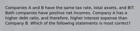 Companies A and B have the same tax rate, total assets, and BIT. Both companies have positive net incomes. Company A has a higher debt ratio, and therefore, higher interest expense than Company B. Which of the following statements is most correct?