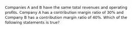 Companies A and B have the same total revenues and operating profits. Company A has a contribution margin ratio of 30% and Company B has a contribution margin ratio of 40%. Which of the following statements is true?