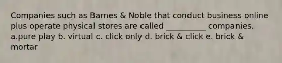 Companies such as Barnes & Noble that conduct business online plus operate physical stores are called __________ companies. a.pure play b. virtual c. click only d. brick & click e. brick & mortar