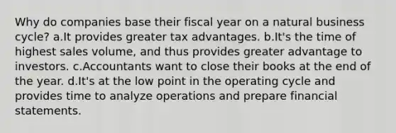 Why do companies base their fiscal year on a natural business cycle? a.It provides greater tax advantages. b.It's the time of highest sales volume, and thus provides greater advantage to investors. c.Accountants want to close their books at the end of the year. d.It's at the low point in the operating cycle and provides time to analyze operations and prepare financial statements.