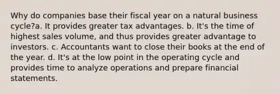 Why do companies base their fiscal year on a natural business cycle?a. It provides greater tax advantages. b. It's the time of highest sales volume, and thus provides greater advantage to investors. c. Accountants want to close their books at the end of the year. d. It's at the low point in the operating cycle and provides time to analyze operations and prepare financial statements.