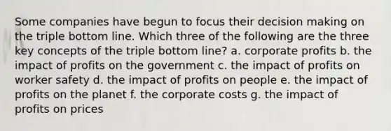 Some companies have begun to focus their decision making on the triple bottom line. Which three of the following are the three key concepts of the triple bottom line? a. corporate profits b. the impact of profits on the government c. the impact of profits on worker safety d. the impact of profits on people e. the impact of profits on the planet f. the corporate costs g. the impact of profits on prices