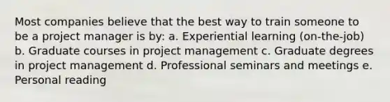 Most companies believe that the best way to train someone to be a project manager is by: a. Experiential learning (on-the-job) b. Graduate courses in project management c. Graduate degrees in project management d. Professional seminars and meetings e. Personal reading