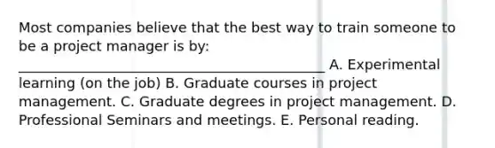 Most companies believe that the best way to train someone to be a project manager is by: ____________________________________________ A. Experimental learning (on the job) B. Graduate courses in project management. C. Graduate degrees in project management. D. Professional Seminars and meetings. E. Personal reading.