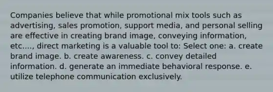 Companies believe that while promotional mix tools such as advertising, sales promotion, support media, and personal selling are effective in creating brand image, conveying information, etc...., direct marketing is a valuable tool to: Select one: a. create brand image. b. create awareness. c. convey detailed information. d. generate an immediate behavioral response. e. utilize telephone communication exclusively.