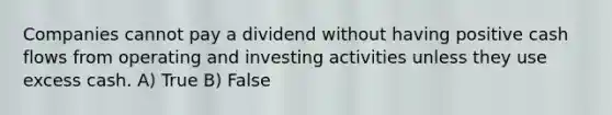 Companies cannot pay a dividend without having positive cash flows from operating and investing activities unless they use excess cash. A) True B) False