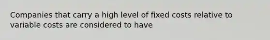 Companies that carry a high level of fixed costs relative to variable costs are considered to have