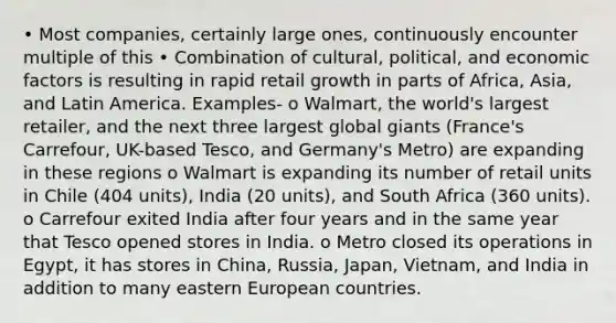 • Most companies, certainly large ones, continuously encounter multiple of this • Combination of cultural, political, and economic factors is resulting in rapid retail growth in parts of Africa, Asia, and Latin America. Examples- o Walmart, the world's largest retailer, and the next three largest global giants (France's Carrefour, UK-based Tesco, and Germany's Metro) are expanding in these regions o Walmart is expanding its number of retail units in Chile (404 units), India (20 units), and South Africa (360 units). o Carrefour exited India after four years and in the same year that Tesco opened stores in India. o Metro closed its operations in Egypt, it has stores in China, Russia, Japan, Vietnam, and India in addition to many eastern European countries.