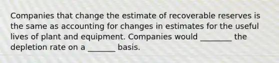 Companies that change the estimate of recoverable reserves is the same as accounting for changes in estimates for the useful lives of plant and equipment. Companies would ________ the depletion rate on a _______ basis.