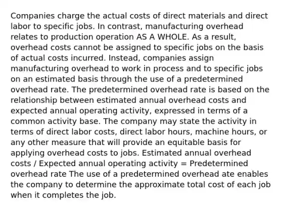 Companies charge the actual costs of direct materials and direct labor to specific jobs. In contrast, manufacturing overhead relates to production operation AS A WHOLE. As a result, overhead costs cannot be assigned to specific jobs on the basis of actual costs incurred. Instead, companies assign manufacturing overhead to work in process and to specific jobs on an estimated basis through the use of a predetermined overhead rate. The predetermined overhead rate is based on the relationship between estimated annual overhead costs and expected annual operating activity, expressed in terms of a common activity base. The company may state the activity in terms of direct labor costs, direct labor hours, machine hours, or any other measure that will provide an equitable basis for applying overhead costs to jobs. Estimated annual overhead costs / Expected annual operating activity = Predetermined overhead rate The use of a predetermined overhead ate enables the company to determine the approximate total cost of each job when it completes the job.