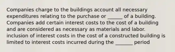 Companies charge to the buildings account all necessary expenditures relating to the purchase or ______ of a building. Companies add certain interest costs to the cost of a building and are considered as necessary as materials and labor. inclusion of interest costs in the cost of a constructed building is limited to interest costs incurred during the _______ period