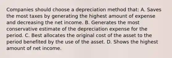 Companies should choose a depreciation method that: A. Saves the most taxes by generating the highest amount of expense and decreasing the net income. B. Generates the most conservative estimate of the depreciation expense for the period. C. Best allocates the original cost of the asset to the period benefited by the use of the asset. D. Shows the highest amount of net income.