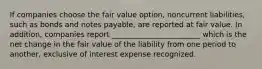 If companies choose the fair value option, noncurrent liabilities, such as bonds and notes payable, are reported at fair value. In addition, companies report ________________________ which is the net change in the fair value of the liability from one period to another, exclusive of interest expense recognized.