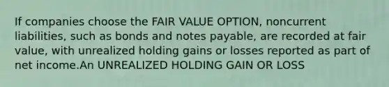 If companies choose the FAIR VALUE OPTION, noncurrent liabilities, such as bonds and <a href='https://www.questionai.com/knowledge/kFEYigYd5S-notes-payable' class='anchor-knowledge'>notes payable</a>, are recorded at fair value, with unrealized holding gains or losses reported as part of net income.An UNREALIZED HOLDING GAIN OR LOSS