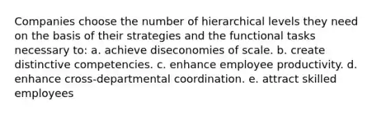 Companies choose the number of hierarchical levels they need on the basis of their strategies and the functional tasks necessary to: a. achieve diseconomies of scale. b. create distinctive competencies. c. enhance employee productivity. d. enhance cross-departmental coordination. e. attract skilled employees