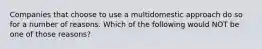 Companies that choose to use a multidomestic approach do so for a number of reasons. Which of the following would NOT be one of those reasons?