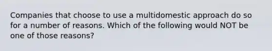 Companies that choose to use a multidomestic approach do so for a number of reasons. Which of the following would NOT be one of those reasons?