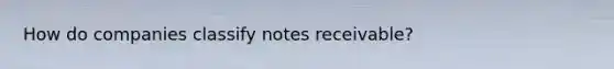 How do companies classify notes receivable?