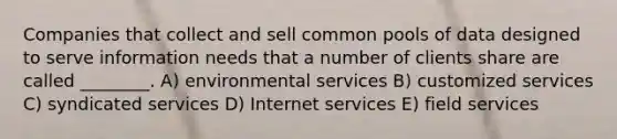 Companies that collect and sell common pools of data designed to serve information needs that a number of clients share are called ________. A) environmental services B) customized services C) syndicated services D) Internet services E) field services