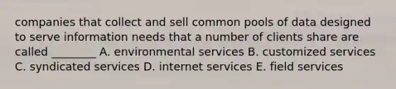 companies that collect and sell common pools of data designed to serve information needs that a number of clients share are called ________ A. environmental services B. customized services C. syndicated services D. internet services E. field services