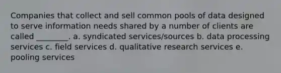 Companies that collect and sell common pools of data designed to serve information needs shared by a number of clients are called ________. a. syndicated services/sources b. data processing services c. field services d. qualitative research services e. pooling services