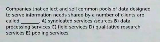 Companies that collect and sell common pools of data designed to serve information needs shared by a number of clients are called ________. A) syndicated services /sources B) data processing services C) field services D) qualitative research services E) pooling services