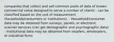 companies that collect and sell common pools of data of known commercial value designed to serve a number of clients - can be classified based on the unit of measurement (households/consumers or institutions). - Household/consumer data may be obtained from surveys, panels, or electronic scanner services (can get demographic and psychographic data) - Institutional data may be obtained from retailers, wholesalers, or industrial firms