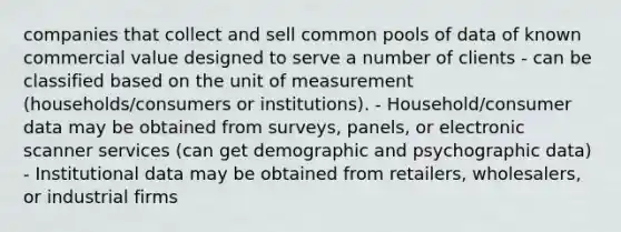 companies that collect and sell common pools of data of known commercial value designed to serve a number of clients - can be classified based on the unit of measurement (households/consumers or institutions). - Household/consumer data may be obtained from surveys, panels, or electronic scanner services (can get demographic and psychographic data) - Institutional data may be obtained from retailers, wholesalers, or industrial firms