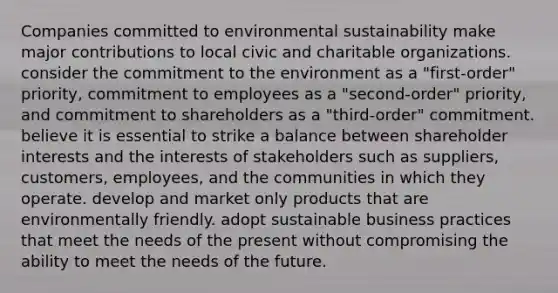 Companies committed to environmental sustainability make major contributions to local civic and charitable organizations. consider the commitment to the environment as a "first-order" priority, commitment to employees as a "second-order" priority, and commitment to shareholders as a "third-order" commitment. believe it is essential to strike a balance between shareholder interests and the interests of stakeholders such as suppliers, customers, employees, and the communities in which they operate. develop and market only products that are environmentally friendly. adopt sustainable business practices that meet the needs of the present without compromising the ability to meet the needs of the future.