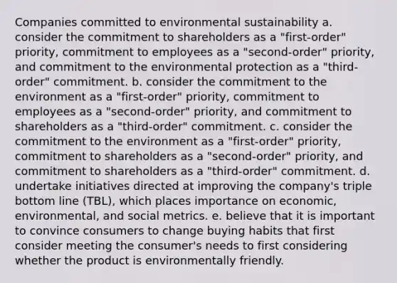 Companies committed to environmental sustainability a. consider the commitment to shareholders as a "first-order" priority, commitment to employees as a "second-order" priority, and commitment to the environmental protection as a "third-order" commitment. b. consider the commitment to the environment as a "first-order" priority, commitment to employees as a "second-order" priority, and commitment to shareholders as a "third-order" commitment. c. consider the commitment to the environment as a "first-order" priority, commitment to shareholders as a "second-order" priority, and commitment to shareholders as a "third-order" commitment. d. undertake initiatives directed at improving the company's triple bottom line (TBL), which places importance on economic, environmental, and social metrics. e. believe that it is important to convince consumers to change buying habits that first consider meeting the consumer's needs to first considering whether the product is environmentally friendly.