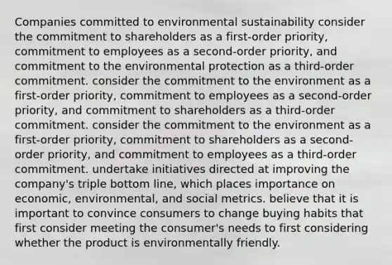 Companies committed to environmental sustainability consider the commitment to shareholders as a first-order priority, commitment to employees as a second-order priority, and commitment to the environmental protection as a third-order commitment. consider the commitment to the environment as a first-order priority, commitment to employees as a second-order priority, and commitment to shareholders as a third-order commitment. consider the commitment to the environment as a first-order priority, commitment to shareholders as a second-order priority, and commitment to employees as a third-order commitment. undertake initiatives directed at improving the company's triple bottom line, which places importance on economic, environmental, and social metrics. believe that it is important to convince consumers to change buying habits that first consider meeting the consumer's needs to first considering whether the product is environmentally friendly.