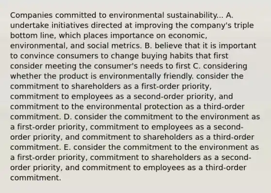 Companies committed to environmental sustainability... A. undertake initiatives directed at improving the company's triple bottom line, which places importance on economic, environmental, and social metrics. B. believe that it is important to convince consumers to change buying habits that first consider meeting the consumer's needs to first C. considering whether the product is environmentally friendly. consider the commitment to shareholders as a first-order priority, commitment to employees as a second-order priority, and commitment to the environmental protection as a third-order commitment. D. consider the commitment to the environment as a first-order priority, commitment to employees as a second-order priority, and commitment to shareholders as a third-order commitment. E. consider the commitment to the environment as a first-order priority, commitment to shareholders as a second-order priority, and commitment to employees as a third-order commitment.