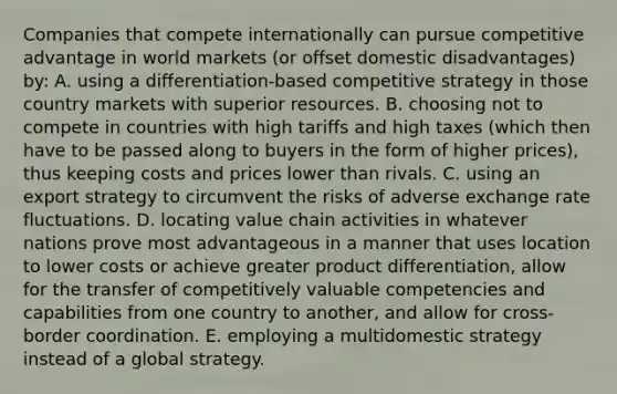 Companies that compete internationally can pursue competitive advantage in world markets (or offset domestic disadvantages) by: A. using a differentiation-based competitive strategy in those country markets with superior resources. B. choosing not to compete in countries with high tariffs and high taxes (which then have to be passed along to buyers in the form of higher prices), thus keeping costs and prices lower than rivals. C. using an export strategy to circumvent the risks of adverse exchange rate fluctuations. D. locating value chain activities in whatever nations prove most advantageous in a manner that uses location to lower costs or achieve greater product differentiation, allow for the transfer of competitively valuable competencies and capabilities from one country to another, and allow for cross-border coordination. E. employing a multidomestic strategy instead of a global strategy.