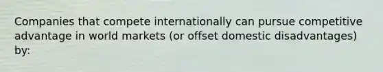 Companies that compete internationally can pursue competitive advantage in world markets (or offset domestic disadvantages) by: