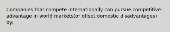 Companies that compete internationally can pursue competitive advantage in world markets(or offset domestic disadvantages) by: