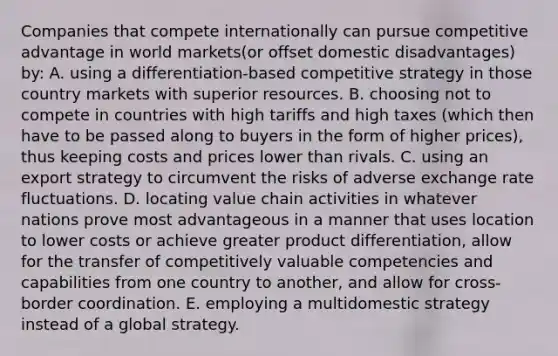 Companies that compete internationally can pursue competitive advantage in world markets(or offset domestic disadvantages) by: A. using a differentiation-based competitive strategy in those country markets with superior resources. B. choosing not to compete in countries with high tariffs and high taxes (which then have to be passed along to buyers in the form of higher prices), thus keeping costs and prices lower than rivals. C. using an export strategy to circumvent the risks of adverse exchange rate fluctuations. D. locating value chain activities in whatever nations prove most advantageous in a manner that uses location to lower costs or achieve greater product differentiation, allow for the transfer of competitively valuable competencies and capabilities from one country to another, and allow for cross-border coordination. E. employing a multidomestic strategy instead of a global strategy.