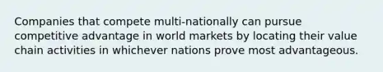 Companies that compete multi-nationally can pursue competitive advantage in world markets by locating their value chain activities in whichever nations prove most advantageous.