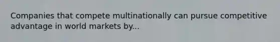 Companies that compete multinationally can pursue competitive advantage in world markets by...