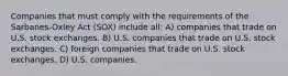 Companies that must comply with the requirements of the Sarbanes-Oxley Act (SOX) include all: A) companies that trade on U.S. stock exchanges. B) U.S. companies that trade on U.S. stock exchanges. C) foreign companies that trade on U.S. stock exchanges. D) U.S. companies.