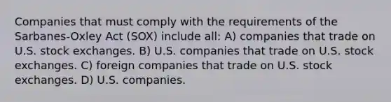 Companies that must comply with the requirements of the Sarbanes-Oxley Act (SOX) include all: A) companies that trade on U.S. stock exchanges. B) U.S. companies that trade on U.S. stock exchanges. C) foreign companies that trade on U.S. stock exchanges. D) U.S. companies.