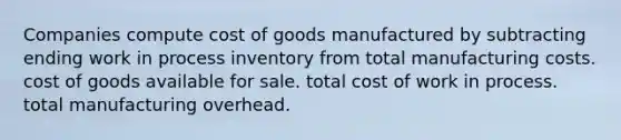 Companies compute cost of goods manufactured by subtracting ending work in process inventory from total manufacturing costs. cost of goods available for sale. total cost of work in process. total manufacturing overhead.