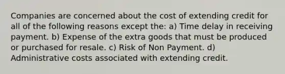 Companies are concerned about the cost of extending credit for all of the following reasons except the: a) Time delay in receiving payment. b) Expense of the extra goods that must be produced or purchased for resale. c) Risk of Non Payment. d) Administrative costs associated with extending credit.