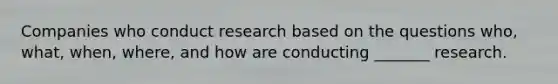 Companies who conduct research based on the questions who, what, when, where, and how are conducting _______ research.