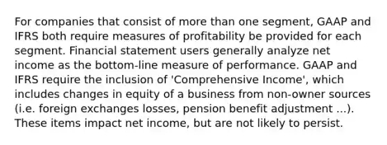 For companies that consist of more than one segment, GAAP and IFRS both require measures of profitability be provided for each segment. Financial statement users generally analyze net income as the bottom-line measure of performance. GAAP and IFRS require the inclusion of 'Comprehensive Income', which includes changes in equity of a business from non-owner sources (i.e. foreign exchanges losses, pension benefit adjustment ...). These items impact net income, but are not likely to persist.