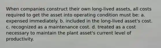 When companies construct their own long-lived assets, all costs required to get the asset into operating condition must be: a. expensed immediately. b. included in the long-lived asset's cost. c. recognized as a maintenance cost. d. treated as a cost necessary to maintain the plant asset's current level of productivity.