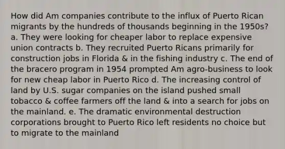 How did Am companies contribute to the influx of Puerto Rican migrants by the hundreds of thousands beginning in the 1950s? a. They were looking for cheaper labor to replace expensive union contracts b. They recruited Puerto Ricans primarily for construction jobs in Florida & in the fishing industry c. The end of the bracero program in 1954 prompted Am agro-business to look for new cheap labor in Puerto Rico d. The increasing control of land by U.S. sugar companies on the island pushed small tobacco & coffee farmers off the land & into a search for jobs on the mainland. e. The dramatic environmental destruction corporations brought to Puerto Rico left residents no choice but to migrate to the mainland